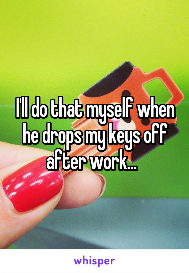 I'll do that myself when he drops my keys off after work...  