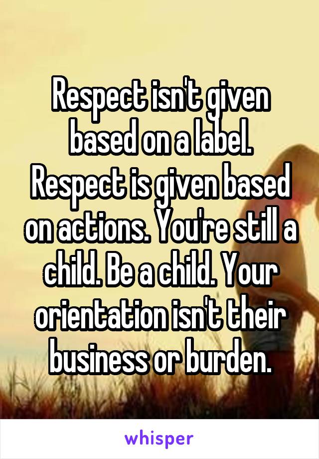 Respect isn't given based on a label. Respect is given based on actions. You're still a child. Be a child. Your orientation isn't their business or burden.