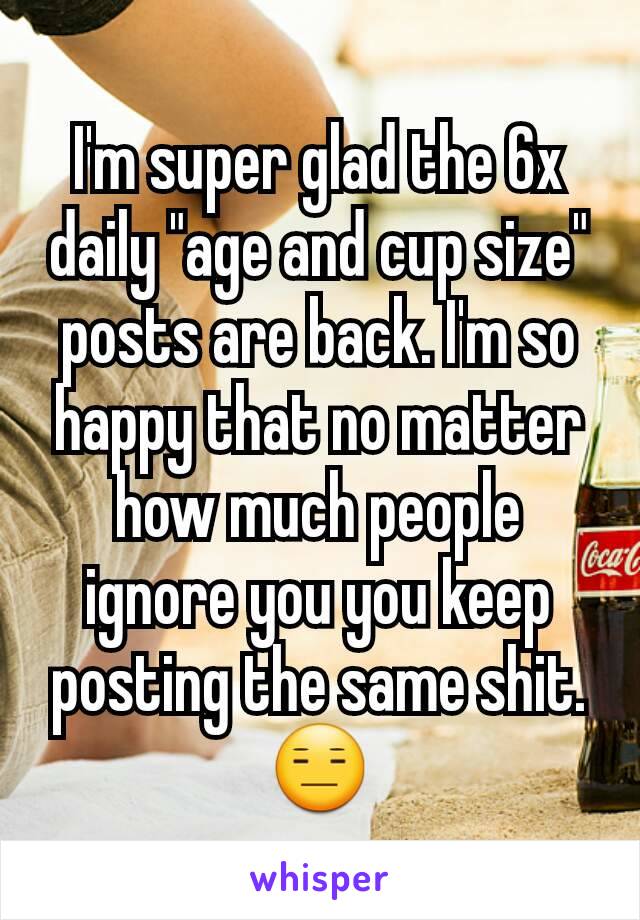 I'm super glad the 6x daily "age and cup size" posts are back. I'm so happy that no matter how much people ignore you you keep posting the same shit. 😑