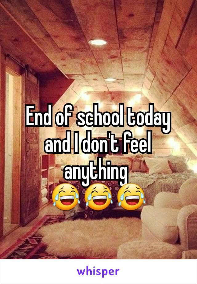 End of school today and I don't feel anything 
😂😂😂