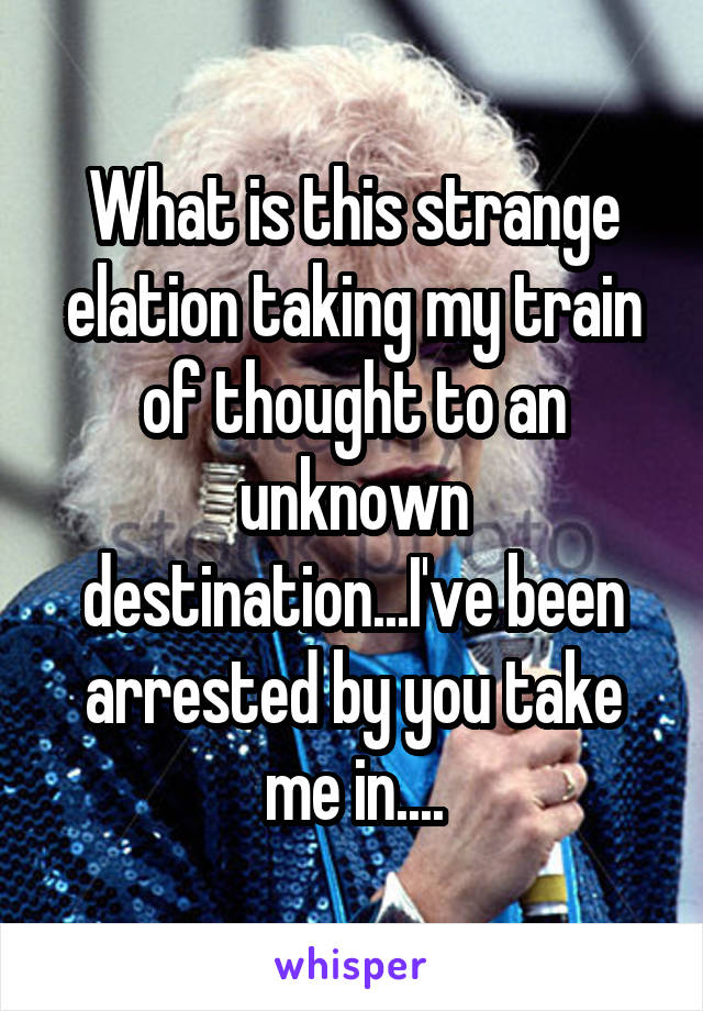 What is this strange elation taking my train of thought to an unknown destination...I've been arrested by you take me in....