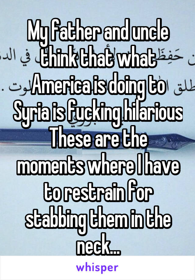 My father and uncle think that what America is doing to Syria is fucking hilarious
These are the moments where I have to restrain for stabbing them in the neck...