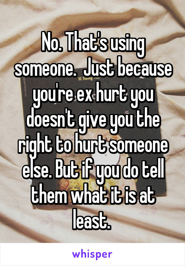 No. That's using someone.  Just because you're ex hurt you doesn't give you the right to hurt someone else. But if you do tell them what it is at least. 