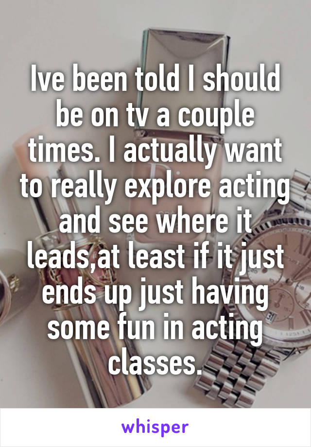 Ive been told I should be on tv a couple times. I actually want to really explore acting and see where it leads,at least if it just ends up just having some fun in acting classes.