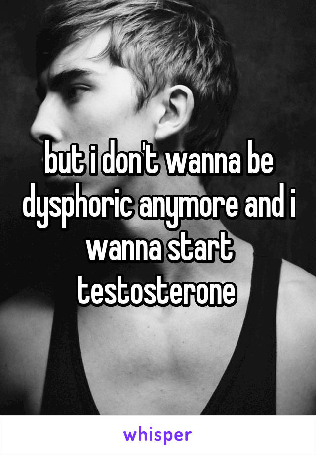 but i don't wanna be dysphoric anymore and i wanna start testosterone 