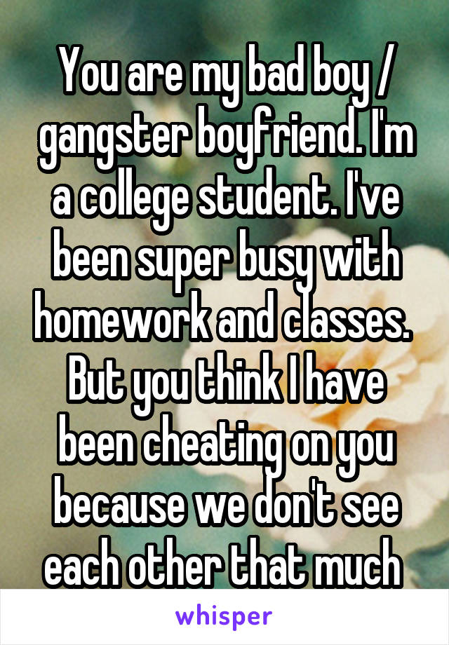 You are my bad boy / gangster boyfriend. I'm a college student. I've been super busy with homework and classes.  But you think I have been cheating on you because we don't see each other that much 