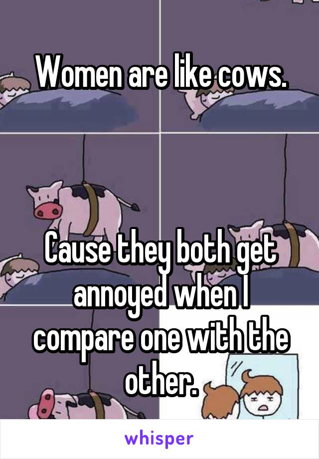 Women are like cows.



Cause they both get annoyed when I compare one with the other.