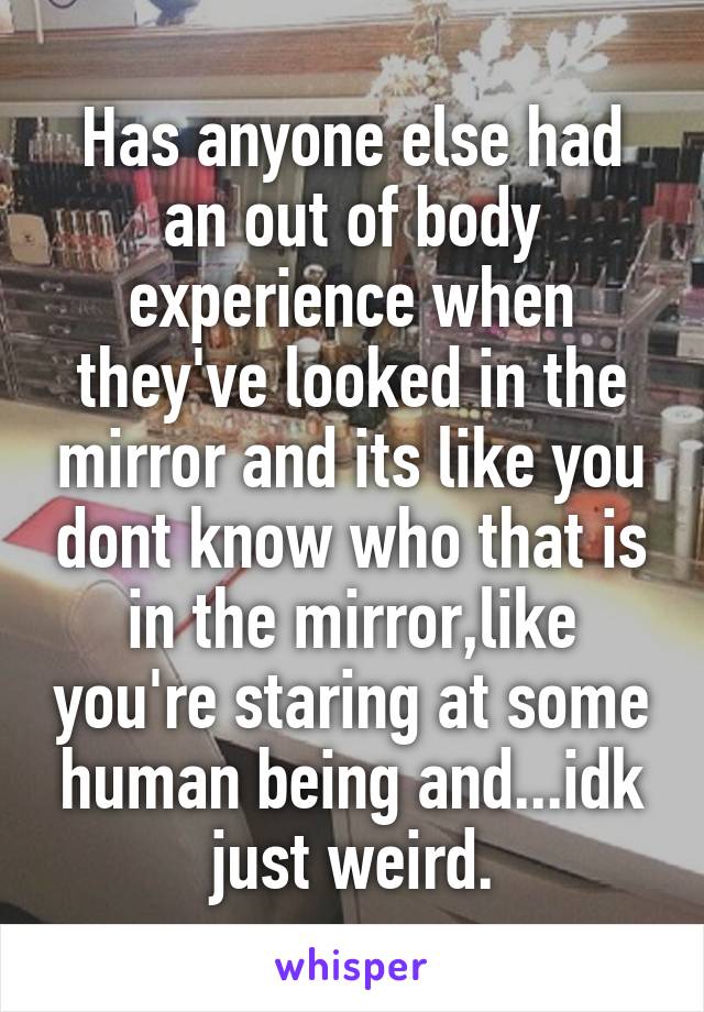 Has anyone else had an out of body experience when they've looked in the mirror and its like you dont know who that is in the mirror,like you're staring at some human being and...idk just weird.