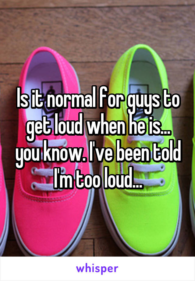 Is it normal for guys to get loud when he is... you know. I've been told I'm too loud...