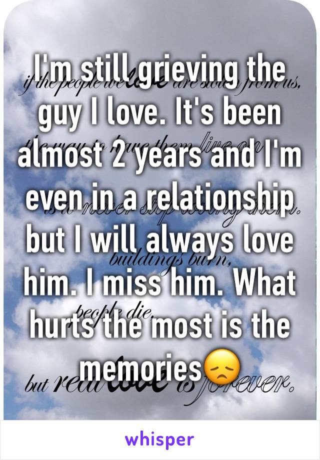 I'm still grieving the guy I love. It's been almost 2 years and I'm even in a relationship but I will always love him. I miss him. What hurts the most is the memories😞