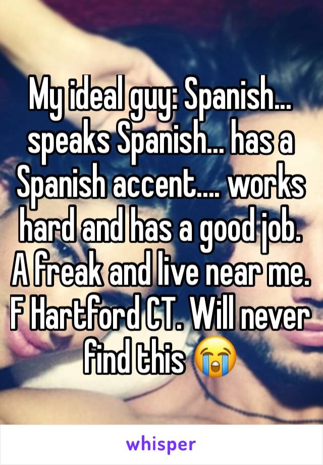 My ideal guy: Spanish... speaks Spanish... has a Spanish accent.... works hard and has a good job. A freak and live near me. F Hartford CT. Will never find this 😭