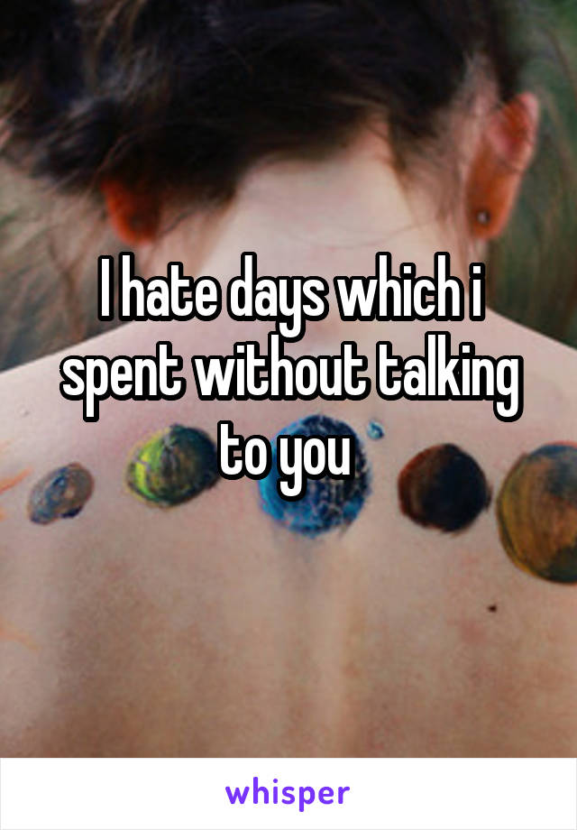 I hate days which i spent without talking to you 
