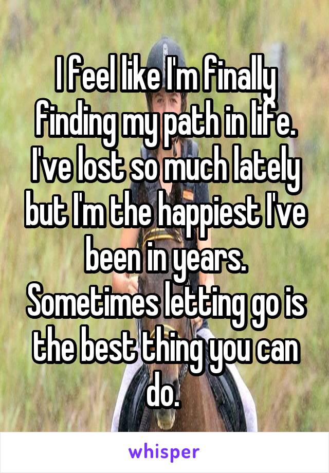 I feel like I'm finally finding my path in life. I've lost so much lately but I'm the happiest I've been in years. Sometimes letting go is the best thing you can do. 