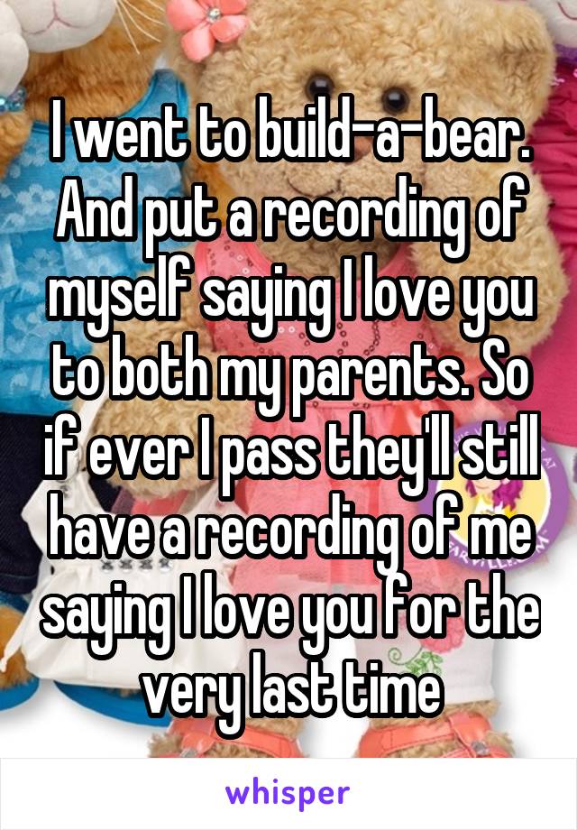 I went to build-a-bear. And put a recording of myself saying I love you to both my parents. So if ever I pass they'll still have a recording of me saying I love you for the very last time