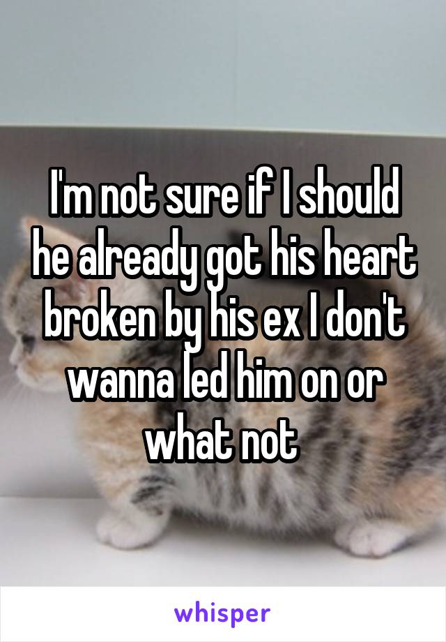 I'm not sure if I should he already got his heart broken by his ex I don't wanna led him on or what not 