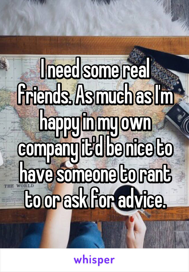 I need some real friends. As much as I'm happy in my own company it'd be nice to have someone to rant to or ask for advice.