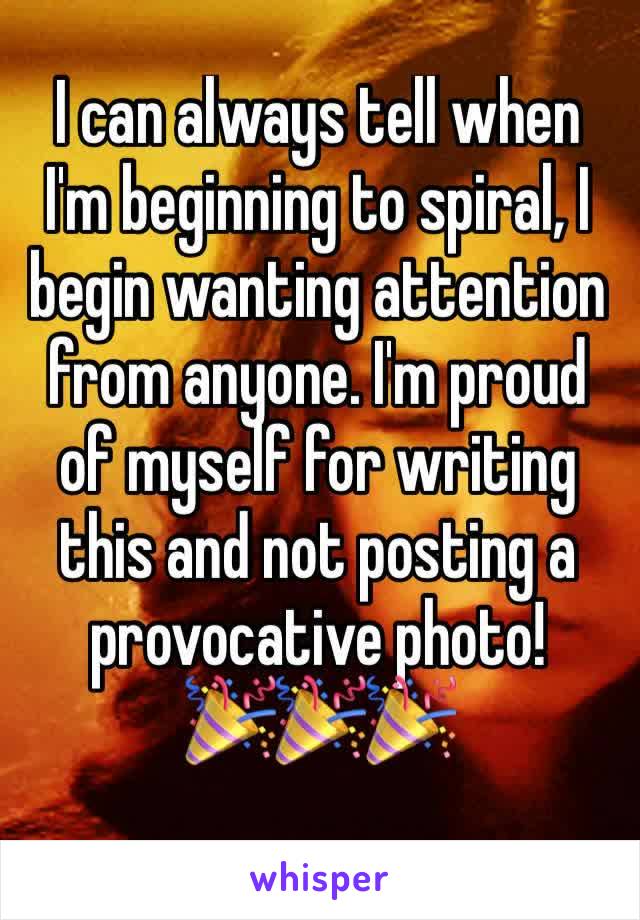 I can always tell when I'm beginning to spiral, I begin wanting attention from anyone. I'm proud of myself for writing this and not posting a provocative photo!     🎉🎉🎉