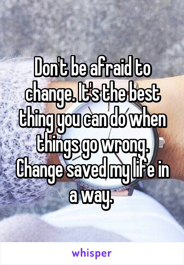 Don't be afraid to change. It's the best thing you can do when things go wrong. Change saved my life in a way. 