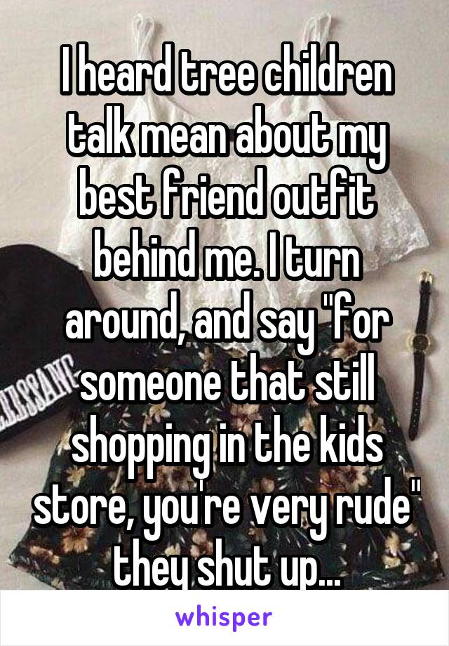 I heard tree children talk mean about my best friend outfit behind me. I turn around, and say "for someone that still shopping in the kids store, you're very rude" they shut up...