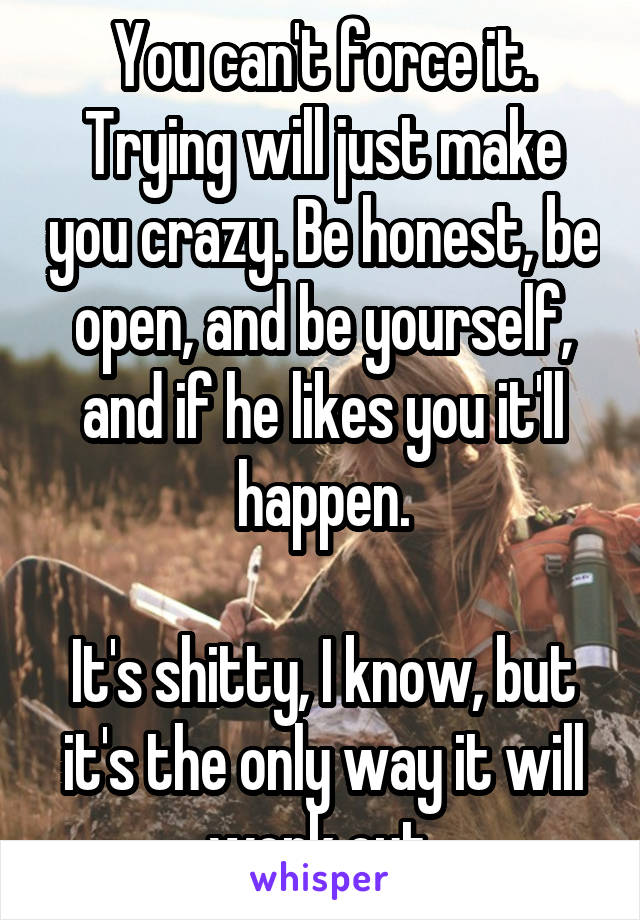 You can't force it. Trying will just make you crazy. Be honest, be open, and be yourself, and if he likes you it'll happen.

It's shitty, I know, but it's the only way it will work out.