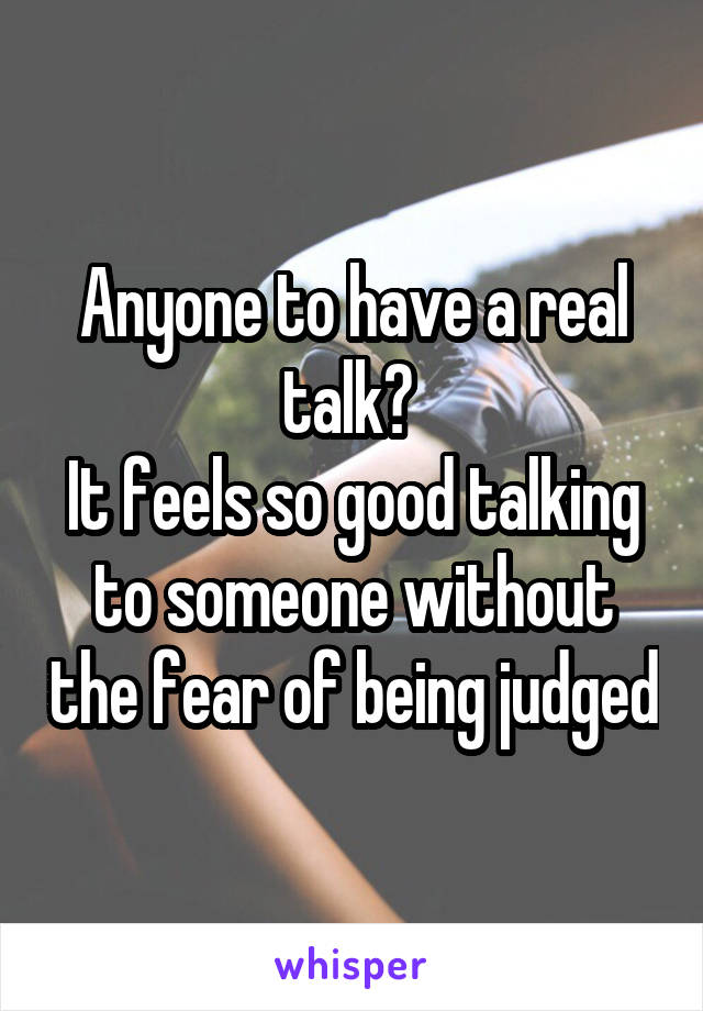 Anyone to have a real talk? 
It feels so good talking to someone without the fear of being judged