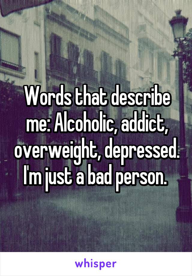 Words that describe me: Alcoholic, addict, overweight, depressed. I'm just a bad person. 