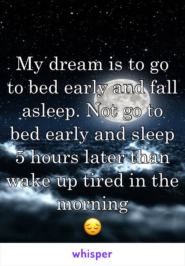 My dream is to go to bed early and fall asleep. Not go to bed early and sleep 5 hours later than wake up tired in the morning 
😔