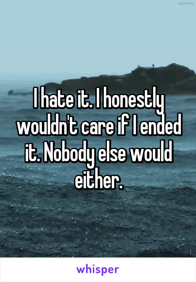 I hate it. I honestly wouldn't care if I ended it. Nobody else would either.