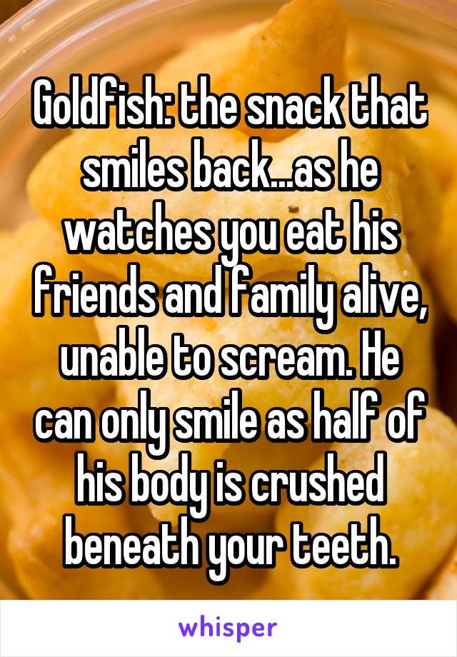 Goldfish: the snack that smiles back...as he watches you eat his friends and family alive, unable to scream. He can only smile as half of his body is crushed beneath your teeth.