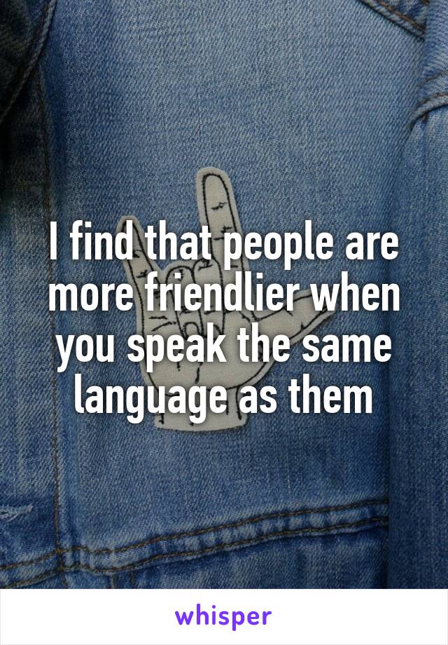 I find that people are more friendlier when you speak the same language as them