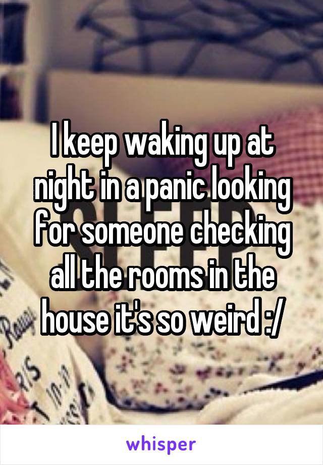 I keep waking up at night in a panic looking for someone checking all the rooms in the house it's so weird :/