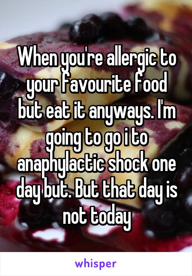 When you're allergic to your favourite food but eat it anyways. I'm going to go i to anaphylactic shock one day but. But that day is not today