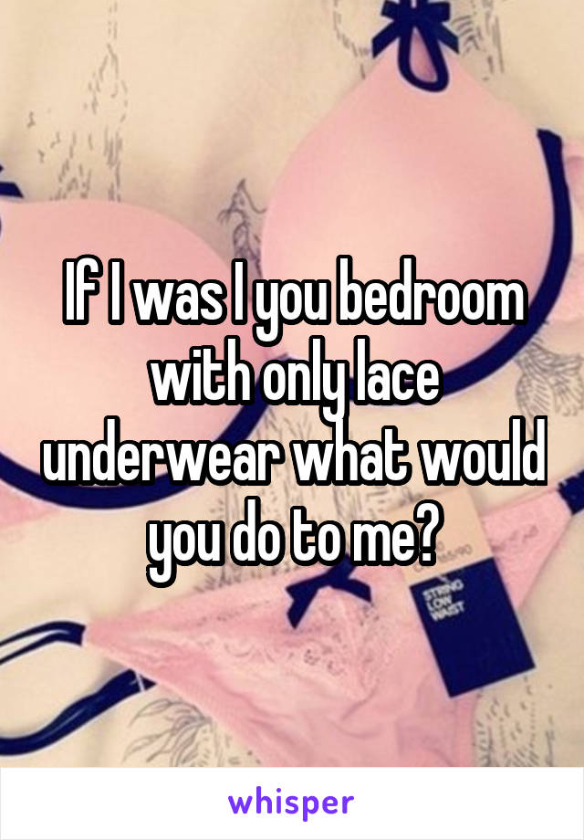 If I was I you bedroom with only lace underwear what would you do to me?