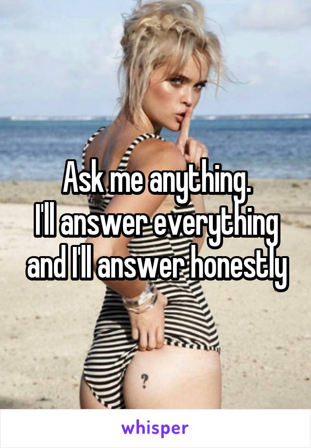 Ask me anything.
I'll answer everything and I'll answer honestly