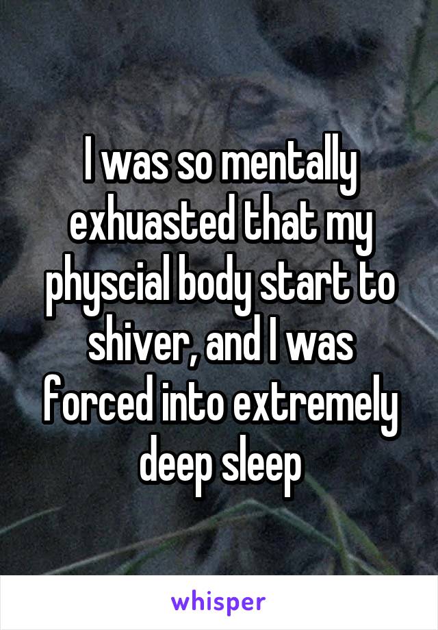 I was so mentally exhuasted that my physcial body start to shiver, and I was forced into extremely deep sleep