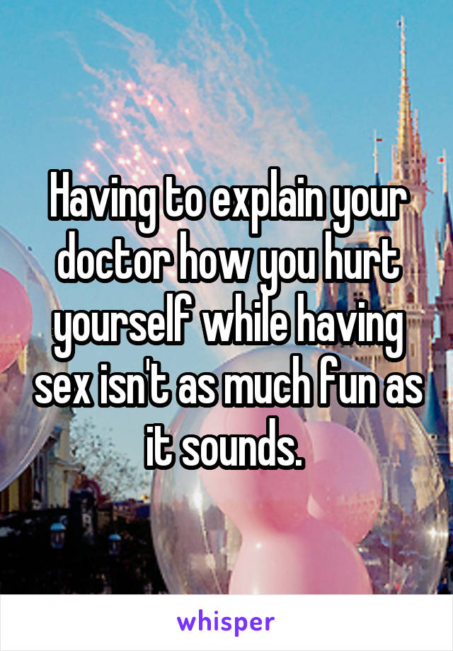 Having to explain your doctor how you hurt yourself while having sex isn't as much fun as it sounds. 