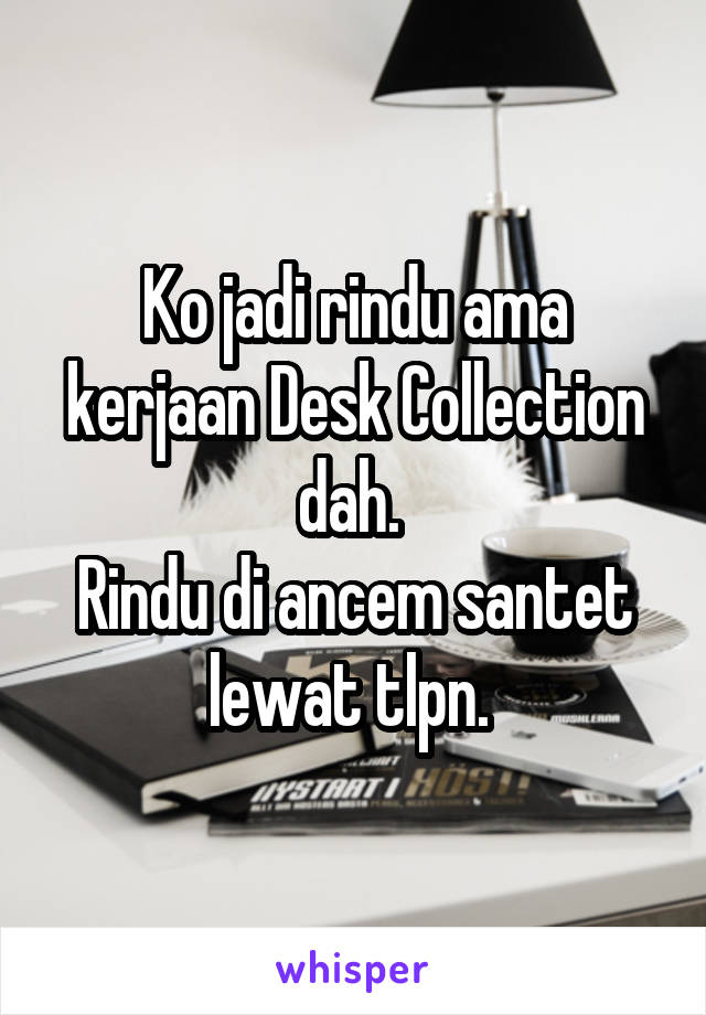 Ko jadi rindu ama kerjaan Desk Collection dah. 
Rindu di ancem santet lewat tlpn. 