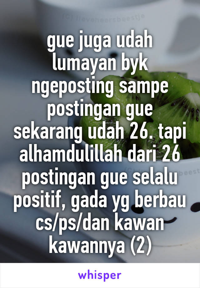 gue juga udah lumayan byk ngeposting sampe postingan gue sekarang udah 26. tapi alhamdulillah dari 26 postingan gue selalu positif, gada yg berbau cs/ps/dan kawan kawannya (2)