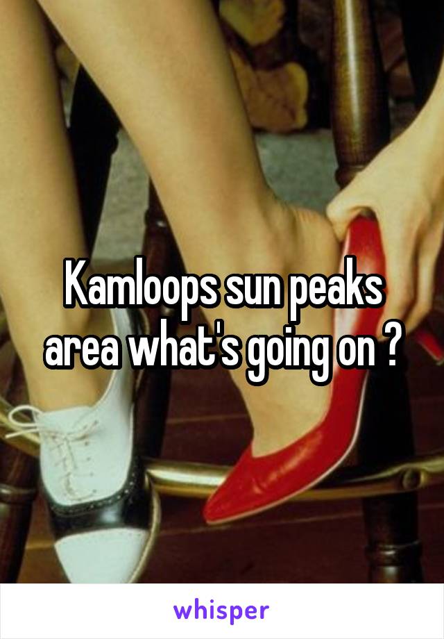 Kamloops sun peaks area what's going on ?