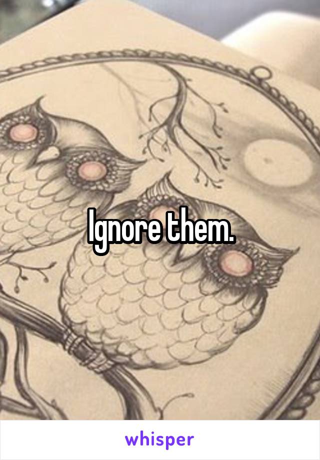 Ignore them.