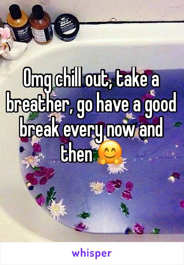 Omg chill out, take a breather, go have a good break every now and then 🤗