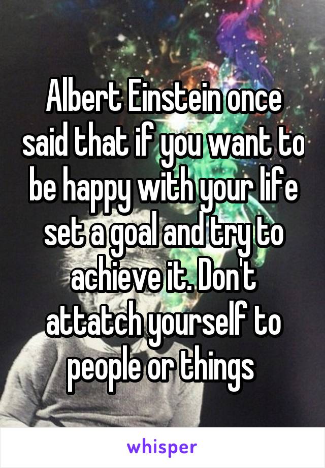 Albert Einstein once said that if you want to be happy with your life set a goal and try to achieve it. Don't attatch yourself to people or things 