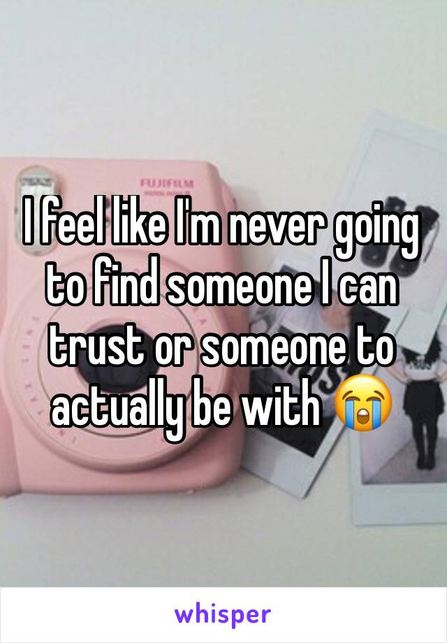 I feel like I'm never going to find someone I can trust or someone to actually be with 😭