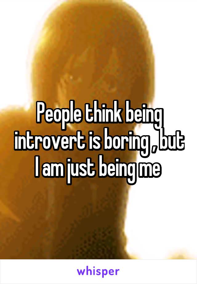 People think being introvert is boring , but I am just being me 