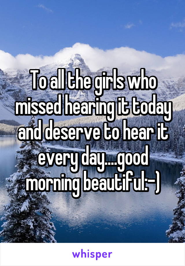 To all the girls who missed hearing it today and deserve to hear it every day....good morning beautiful:-)