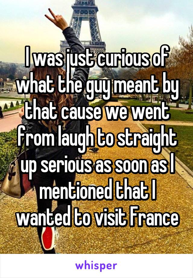 I was just curious of what the guy meant by that cause we went from laugh to straight up serious as soon as I mentioned that I wanted to visit France