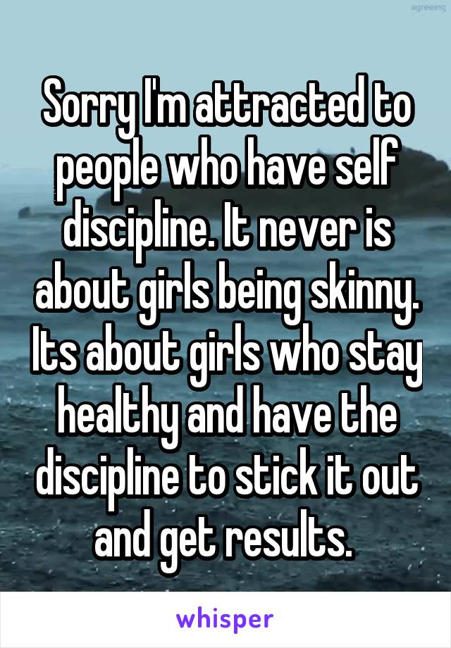 Sorry I'm attracted to people who have self discipline. It never is about girls being skinny. Its about girls who stay healthy and have the discipline to stick it out and get results. 