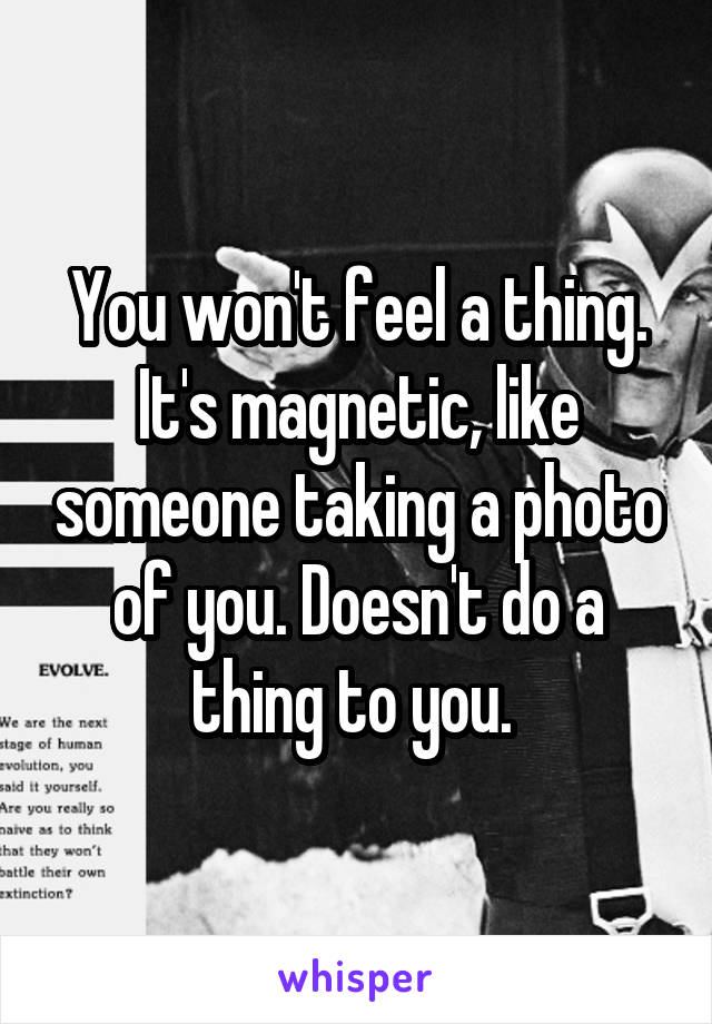 You won't feel a thing. It's magnetic, like someone taking a photo of you. Doesn't do a thing to you. 