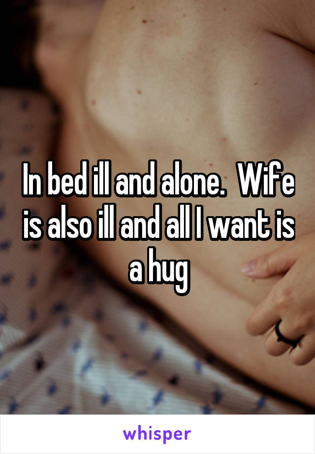 In bed ill and alone.  Wife is also ill and all I want is a hug