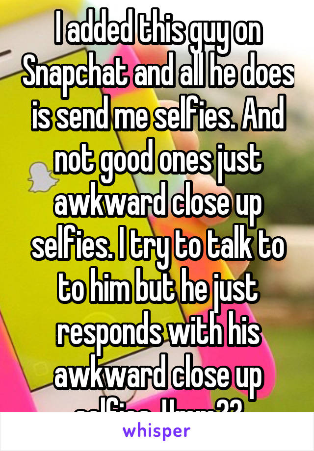 I added this guy on Snapchat and all he does is send me selfies. And not good ones just awkward close up selfies. I try to talk to to him but he just responds with his awkward close up selfies. Umm??